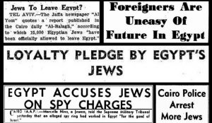 “Jews to Leave Egypt” / “Foreigners are Uneasy of Future in Egypt” / “Loyalty Pledge by Egypt’s Jews” “Egypt Accuses Jews on Spy Charges”/ “Cairo Police Arrest More Jews” Newspaper headlines from 1948 to 1954 Source